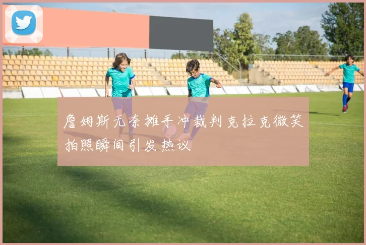 詹姆斯无奈摊手冲裁判克拉克微笑拍照瞬间引发热议