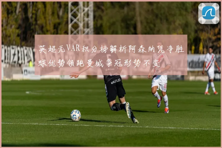 英超无VAR积分榜解析阿森纳凭净胜球优势领跑曼城争冠形势不变
