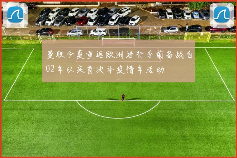 曼联今夏重返欧洲进行季前备战自02年以来首次非疫情年活动