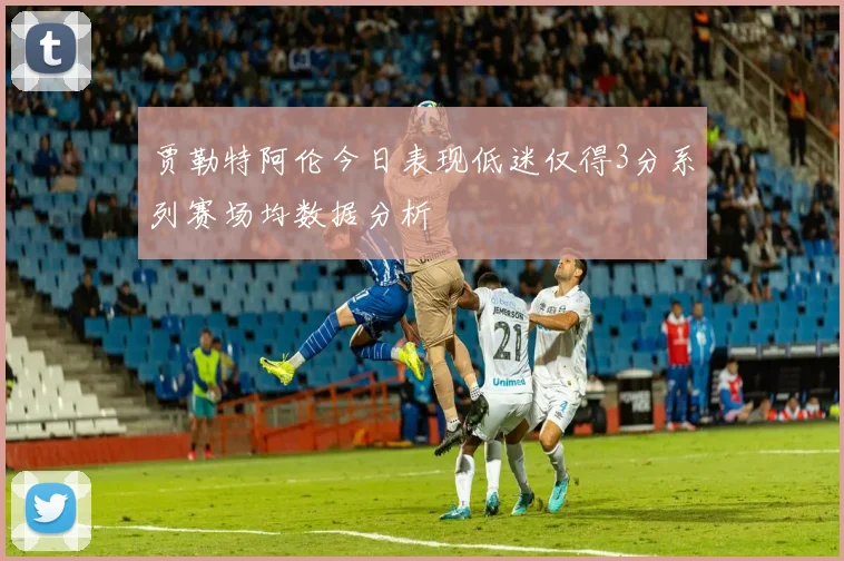 贾勒特阿伦今日表现低迷仅得3分系列赛场均数据分析