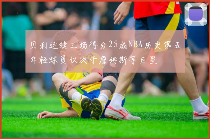 贝利连续三场得分25成NBA历史第五年轻球员仅次于詹姆斯等巨星