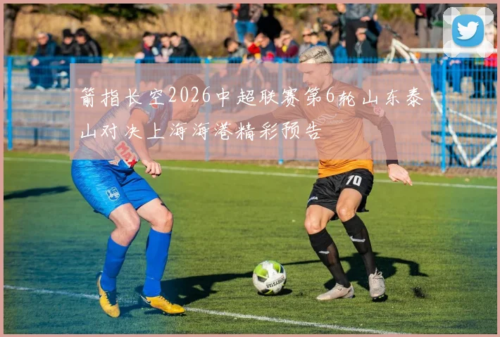 箭指长空2026中超联赛第6轮山东泰山对决上海海港精彩预告
