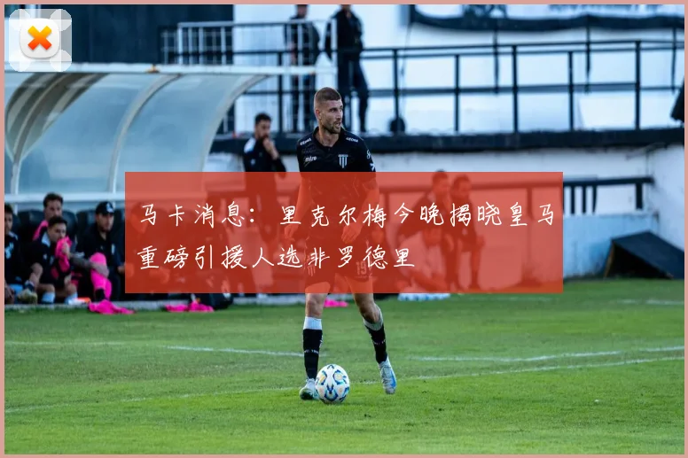 马卡消息：里克尔梅今晚揭晓皇马重磅引援人选非罗德里