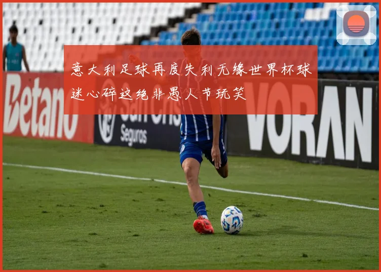 意大利足球再度失利无缘世界杯球迷心碎这绝非愚人节玩笑