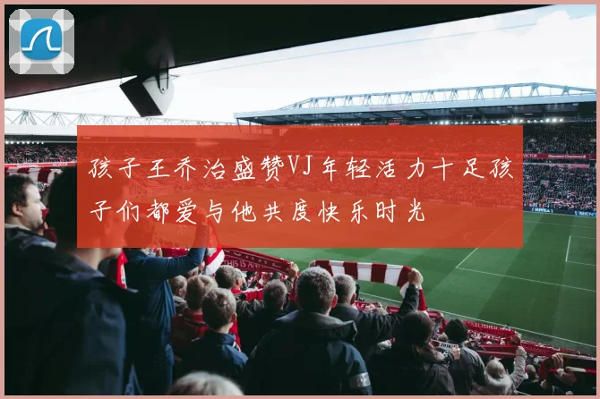 孩子王乔治盛赞VJ年轻活力十足孩子们都爱与他共度快乐时光