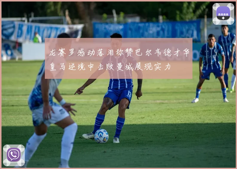 龙赛罗感动落泪称赞巴尔韦德才华皇马逆境中击败曼城展现实力