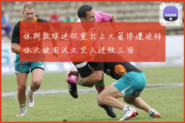 休斯敦球迷双重打击火箭惨遭逆转休大被淘汰太空人连败三场