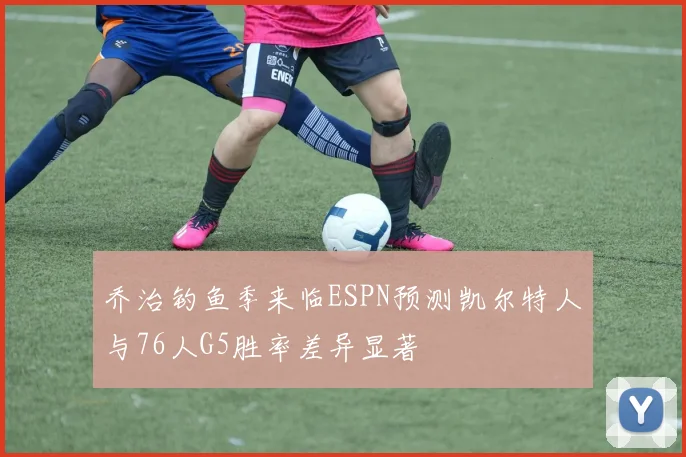 乔治钓鱼季来临ESPN预测凯尔特人与76人G5胜率差异显著