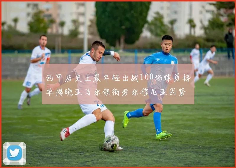 西甲历史上最年轻出战100场球员榜单揭晓亚马尔领衔劳尔穆尼亚因紧随其后