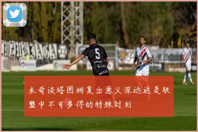 米奇谈塔图姆复出意义深远这是联盟中不可多得的特殊时刻