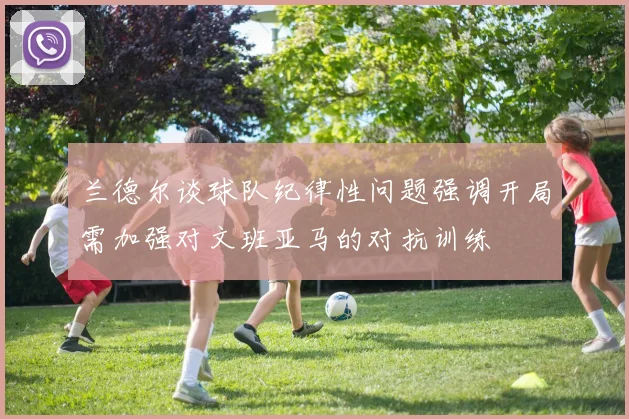 兰德尔谈球队纪律性问题强调开局需加强对文班亚马的对抗训练