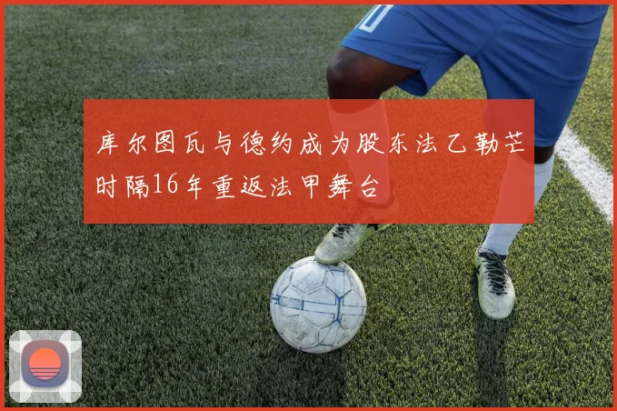 库尔图瓦与德约成为股东法乙勒芒时隔16年重返法甲舞台