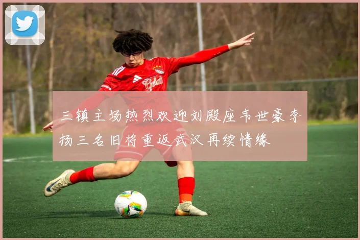 三镇主场热烈欢迎刘殿座韦世豪李扬三名旧将重返武汉再续情缘