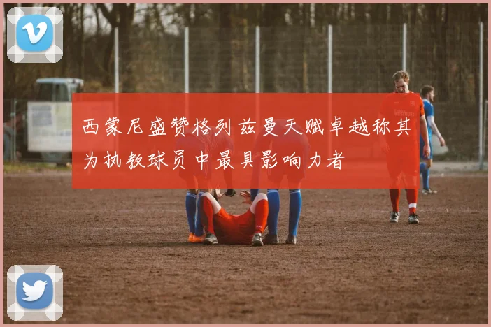 西蒙尼盛赞格列兹曼天赋卓越称其为执教球员中最具影响力者